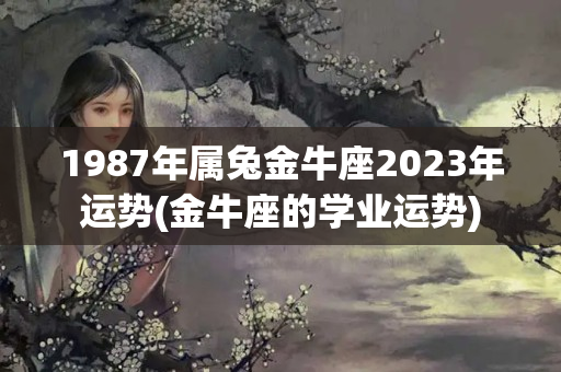 1987年属兔金牛座2023年运势(金牛座的学业运势)