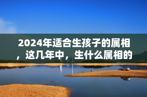 2024年适合生孩子的属相，这几年中，生什么属相的宝宝？2024年哪个生肖运势好