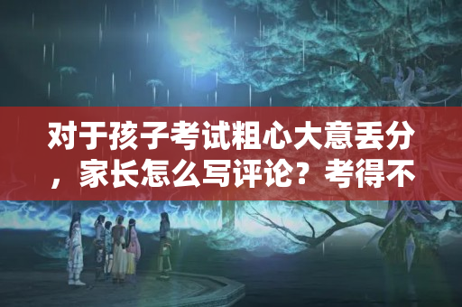 对于孩子考试粗心大意丢分，家长怎么写评论？考得不好怎么跟老师说