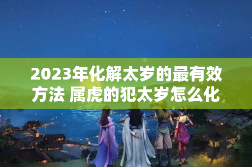 2023年化解太岁的最有效方法 属虎的犯太岁怎么化解