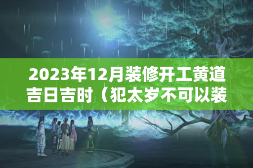 2023年12月装修开工黄道吉日吉时（犯太岁不可以装修?）