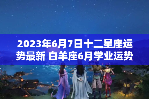 2023年6月7日十二星座运势最新 白羊座6月学业运势