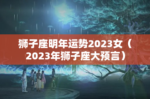 狮子座明年运势2023女（2023年狮子座大预言）