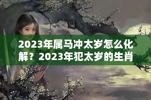 2023年属马冲太岁怎么化解？2023年犯太岁的生肖如何化解