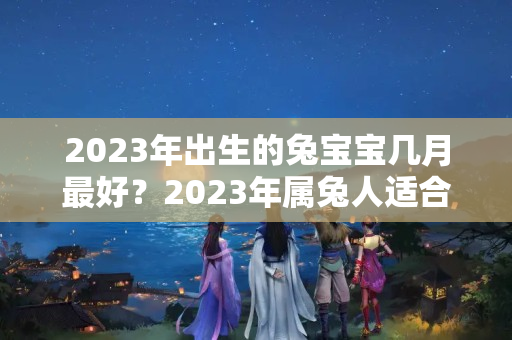 2023年出生的兔宝宝几月最好？2023年属兔人适合结婚吗