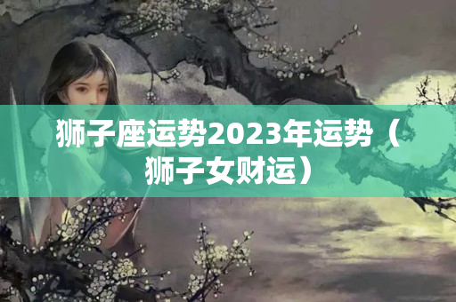 狮子座运势2023年运势（狮子女财运）