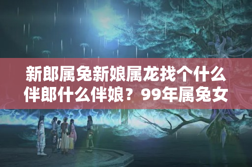 新郎属兔新娘属龙找个什么伴郎什么伴娘？99年属兔女哪年结婚