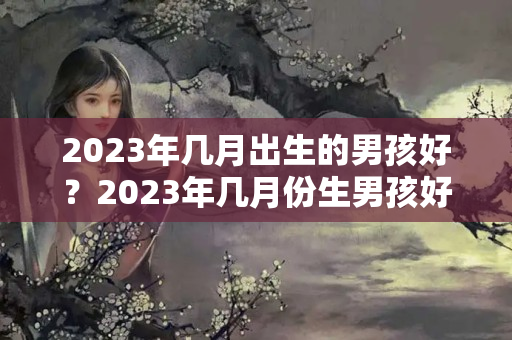 2023年几月出生的男孩好？2023年几月份生男孩好