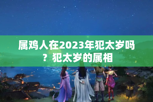 属鸡人在2023年犯太岁吗？犯太岁的属相