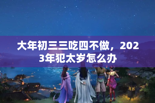 大年初三三吃四不做，2023年犯太岁怎么办