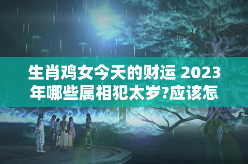 生肖鸡女今天的财运 2023年哪些属相犯太岁?应该怎么办?