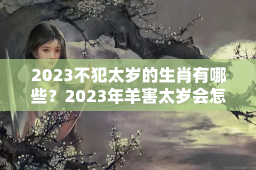 2023不犯太岁的生肖有哪些？2023年羊害太岁会怎么样