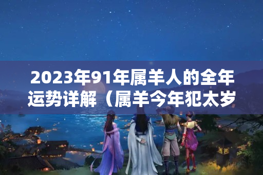 2023年91年属羊人的全年运势详解（属羊今年犯太岁吗?）