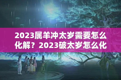 2023属羊冲太岁需要怎么化解？2023破太岁怎么化解