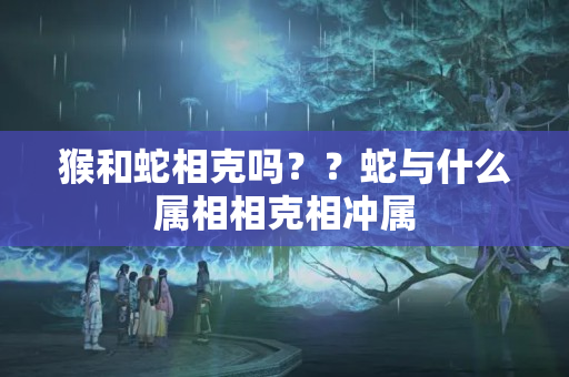 猴和蛇相克吗？？蛇与什么属相相克相冲属