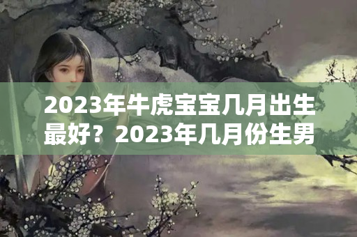 2023年牛虎宝宝几月出生最好？2023年几月份生男孩好