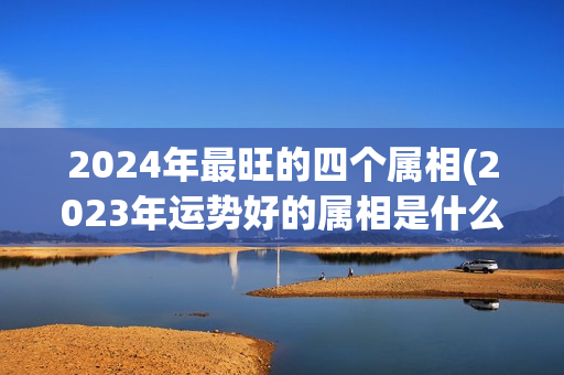 2024年最旺的四个属相(2023年运势好的属相是什么)