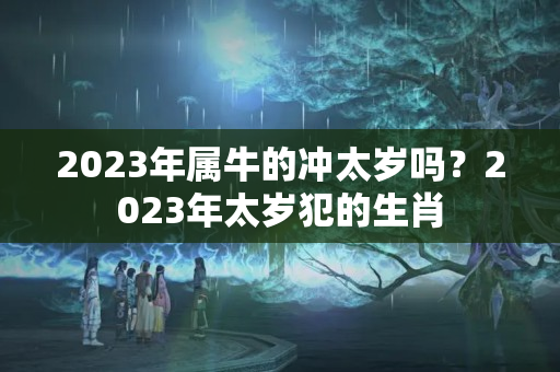 2023年属牛的冲太岁吗？2023年太岁犯的生肖