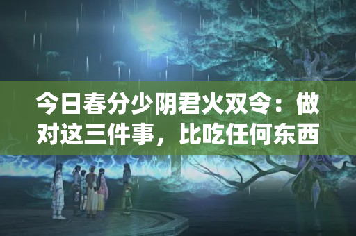 今日春分少阴君火双令：做对这三件事，比吃任何东西都补(立春午睡影响事业运势吗)