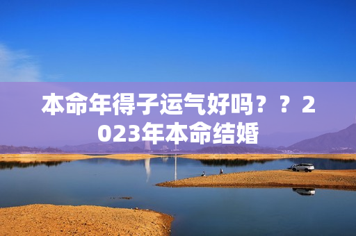 本命年得子运气好吗？？2023年本命结婚