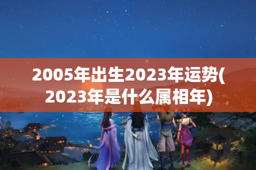 2005年出生2023年运势(2023年是什么属相年)