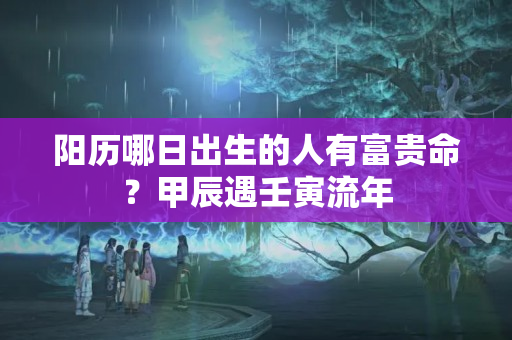 阳历哪日出生的人有富贵命？甲辰遇壬寅流年