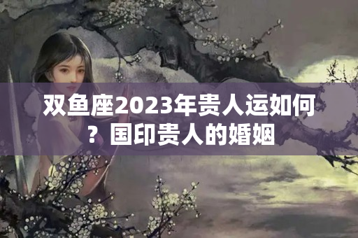 双鱼座2023年贵人运如何？国印贵人的婚姻