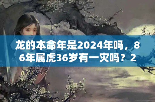 龙的本命年是2024年吗，86年属虎36岁有一灾吗？2024年龙是什么命