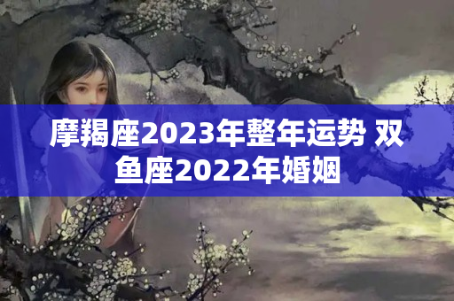 摩羯座2023年整年运势 双鱼座2022年婚姻