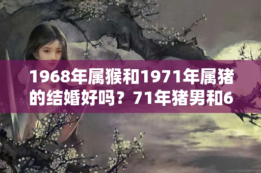 1968年属猴和1971年属猪的结婚好吗？71年猪男和68年女猴相配吗婚姻如何