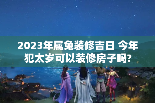 2023年属兔装修吉日 今年犯太岁可以装修房子吗?