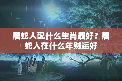 属蛇人配什么生肖最好？属蛇人在什么年财运好