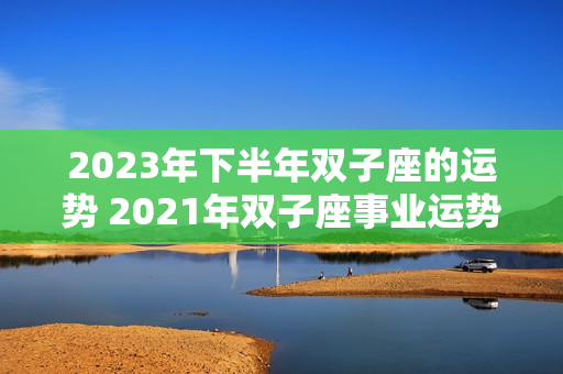 2023年下半年双子座的运势 2021年双子座事业运势怎么样