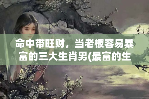 命中带旺财，当老板容易暴富的三大生肖男(最富的生肖)