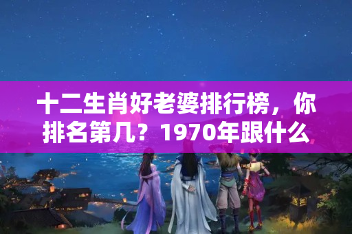 十二生肖好老婆排行榜，你排名第几？1970年跟什么生肖配婚好