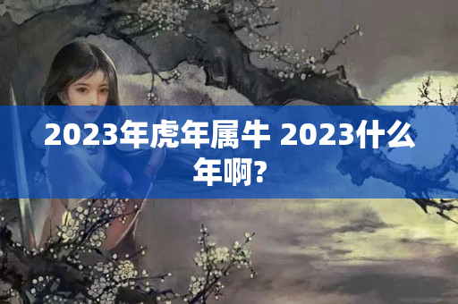 2023年虎年属牛 2023什么年啊?