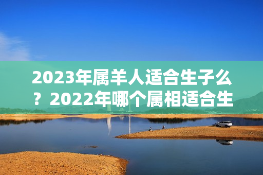 2023年属羊人适合生子么？2022年哪个属相适合生子女