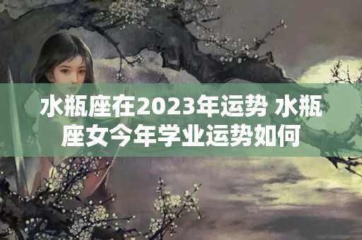 水瓶座在2023年运势 水瓶座女今年学业运势如何