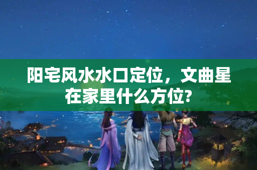 阳宅风水水口定位，文曲星在家里什么方位?