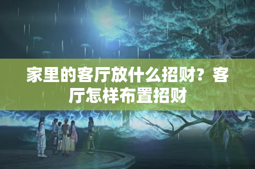 家里的客厅放什么招财？客厅怎样布置招财