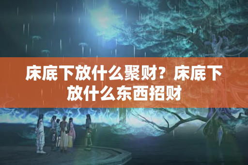 床底下放什么聚财？床底下放什么东西招财