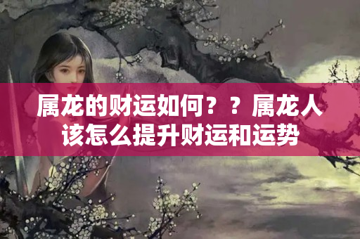 属龙的财运如何？？属龙人该怎么提升财运和运势