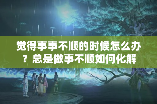 觉得事事不顺的时候怎么办？总是做事不顺如何化解