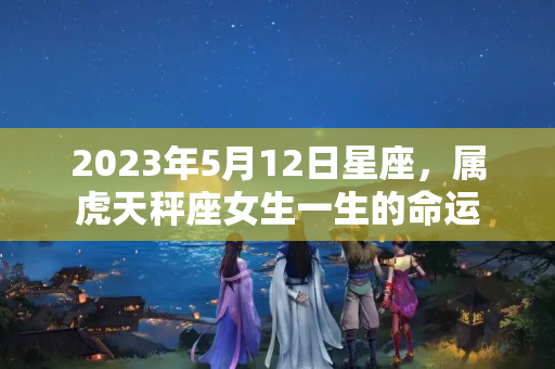 2023年5月12日星座，属虎天秤座女生一生的命运