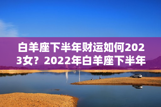 白羊座下半年财运如何2023女？2022年白羊座下半年运势