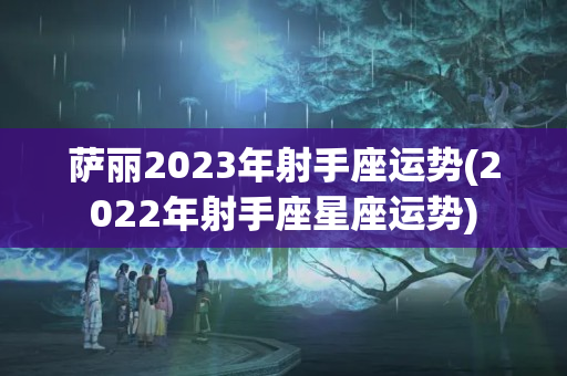 萨丽2023年射手座运势(2022年射手座星座运势)