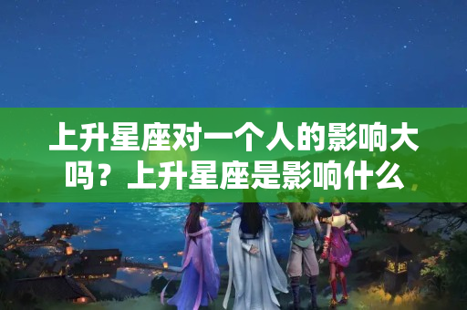 上升星座对一个人的影响大吗？上升星座是影响什么