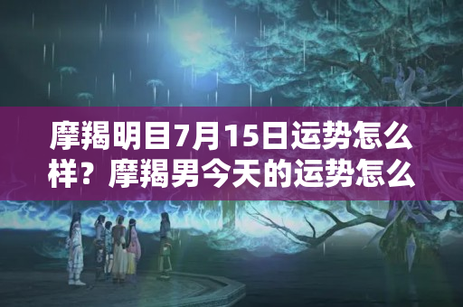 摩羯明目7月15日运势怎么样？摩羯男今天的运势怎么样