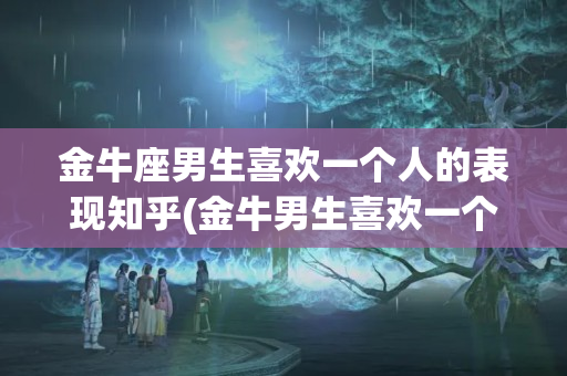 金牛座男生喜欢一个人的表现知乎(金牛男生喜欢一个人的表现是什么样的)