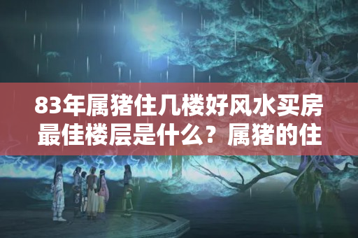 83年属猪住几楼好风水买房最佳楼层是什么？属猪的住8层好吗